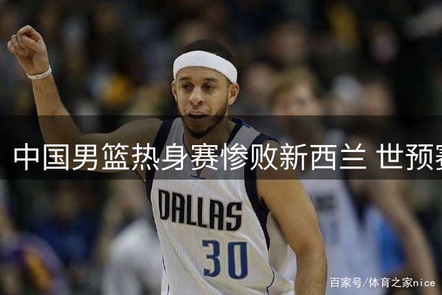 中国男篮热身赛惨败新西兰 世预赛前景堪忧
