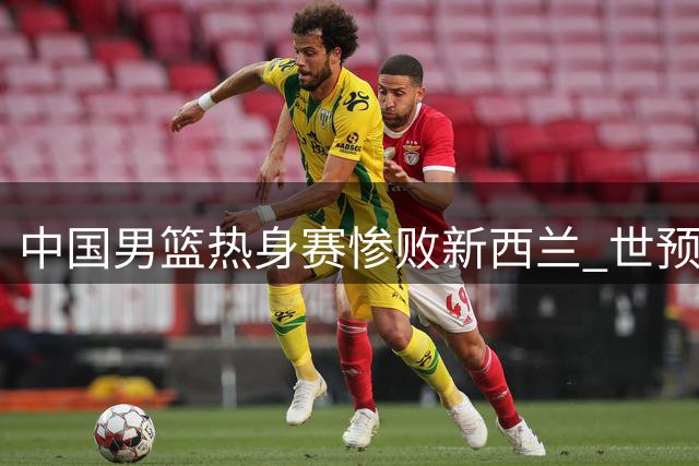 中国男篮热身赛惨败新西兰 世预赛前景堪忧