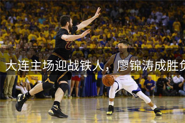 大连主场迎战铁人，廖锦涛成胜负手，锋线对决引爆德比战火