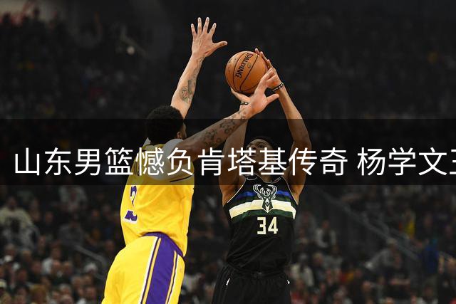 山东男篮憾负肯塔基传奇 杨学文王证合砍45分难救主
