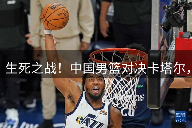 生死之战！中国男篮对决卡塔尔，杨瀚森或担纲先发