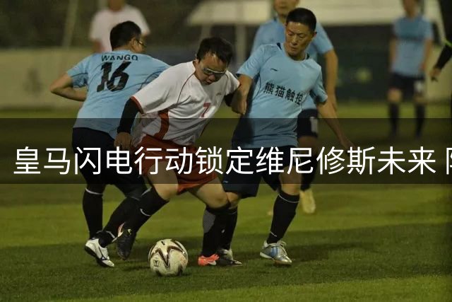 皇马闪电行动锁定维尼修斯未来 阿森纳亿元豪购计划恐流产