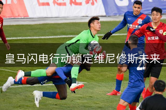 皇马闪电行动锁定维尼修斯未来 阿森纳亿元豪购计划恐流产