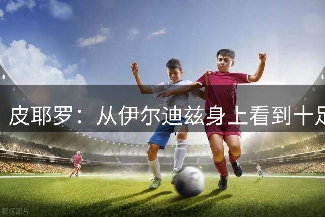 皮耶罗：从伊尔迪兹身上看到十足的斗志；穆阿尼已证明过自己