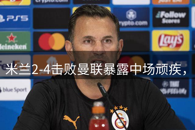 米兰2-4击败曼联暴露中场顽疾，卡里克急需在英超开赛前补齐短板