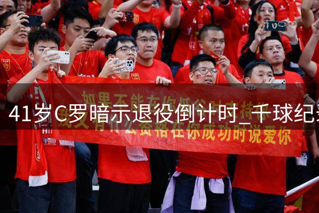 41岁C罗暗示退役倒计时 千球纪录与荣耀生涯或迎终章
