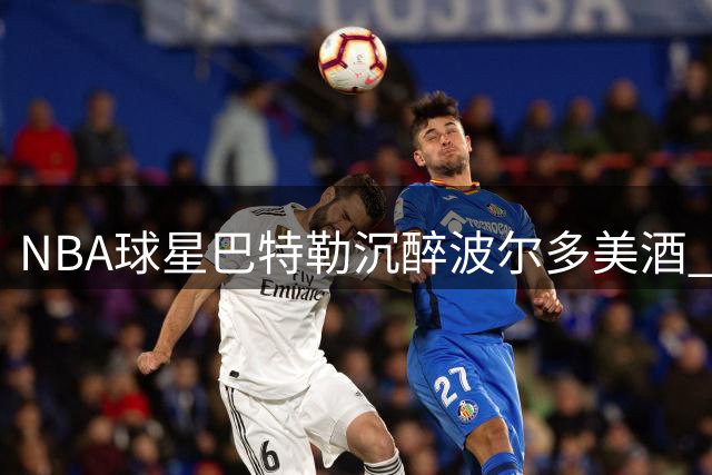 NBA球星巴特勒沉醉波尔多美酒 社交平台晒悠闲假期时光